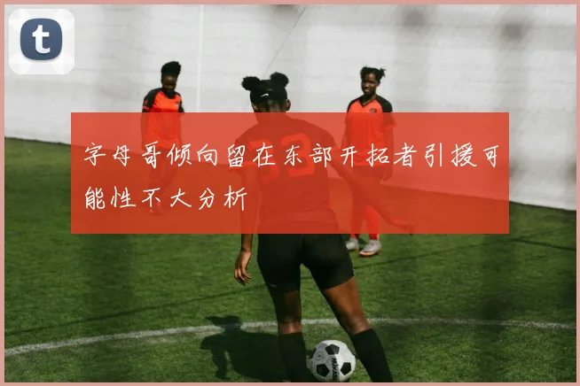 字母哥倾向留在东部开拓者引援可能性不大分析