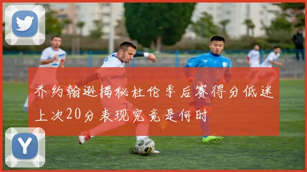 乔约翰逊揭秘杜伦季后赛得分低迷上次20分表现究竟是何时