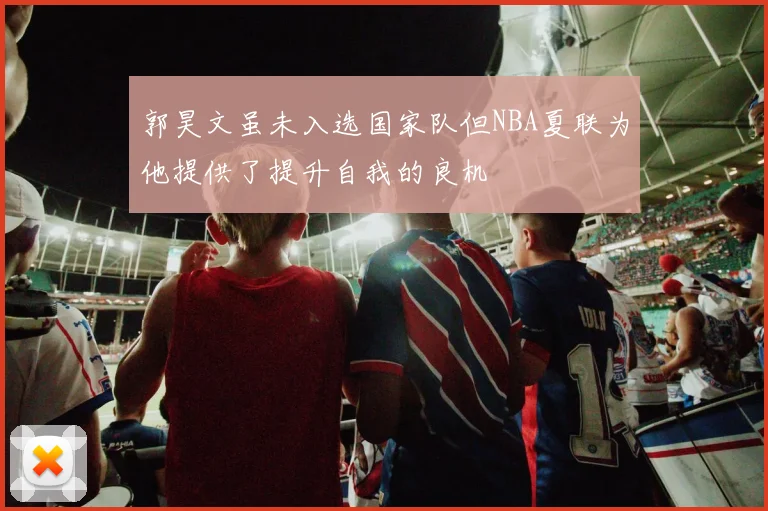 郭昊文虽未入选国家队但NBA夏联为他提供了提升自我的良机