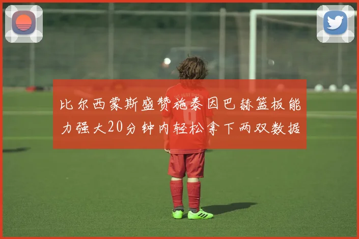 比尔西蒙斯盛赞施泰因巴赫篮板能力强大20分钟内轻松拿下两双数据
