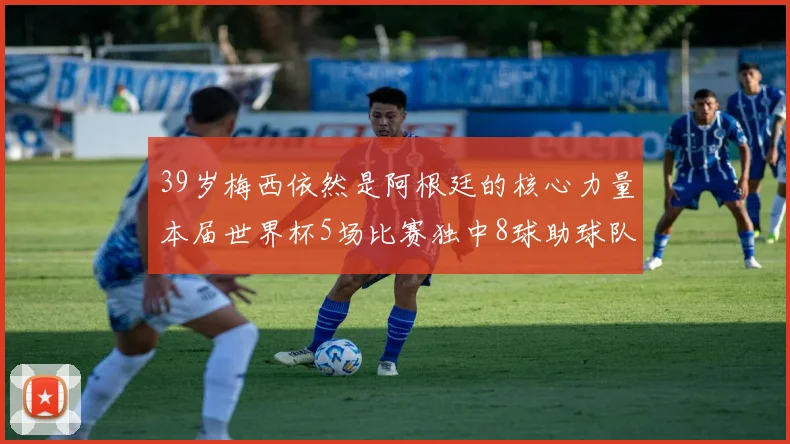 39岁梅西依然是阿根廷的核心力量本届世界杯5场比赛独中8球助球队狂轰14球
