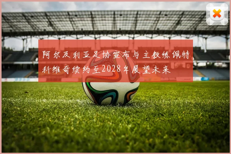 阿尔及利亚足协宣布与主教练佩特科维奇续约至2028年展望未来