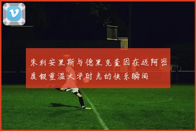 朱利安里斯与德里克奎因在迈阿密度假重温大学时光的快乐瞬间