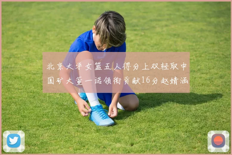北京大学女篮五人得分上双轻取中国矿大董一诺领衔贡献16分赵婧涵接近双双