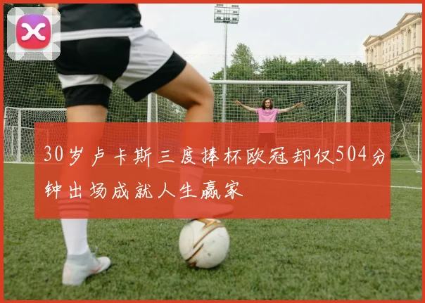 30岁卢卡斯三度捧杯欧冠却仅504分钟出场成就人生赢家