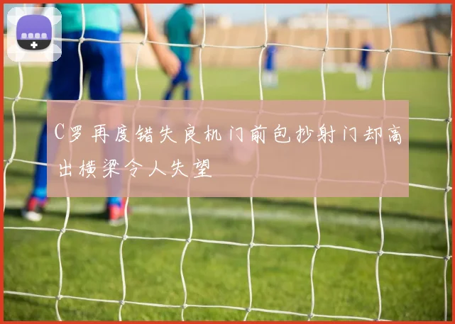 C罗再度错失良机门前包抄射门却高出横梁令人失望
