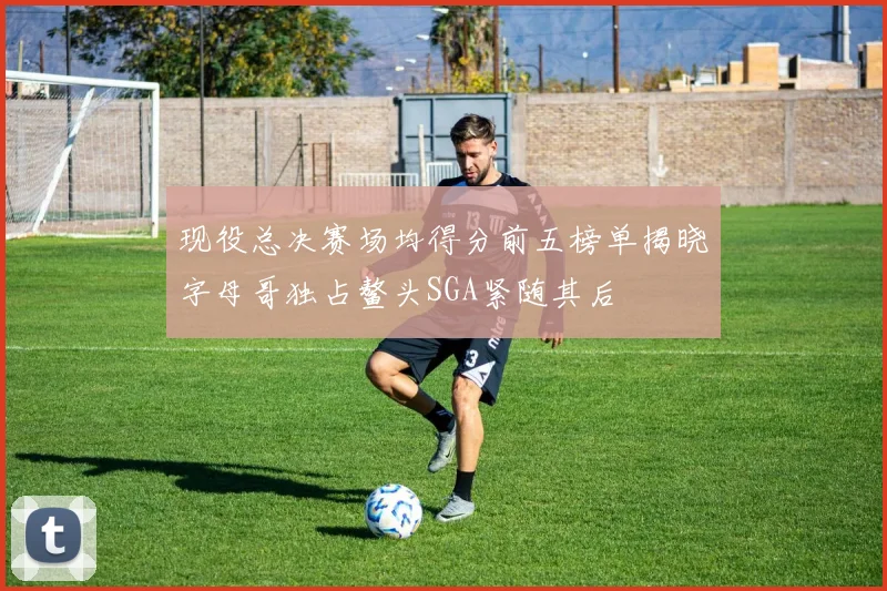 现役总决赛场均得分前五榜单揭晓字母哥独占鳌头SGA紧随其后
