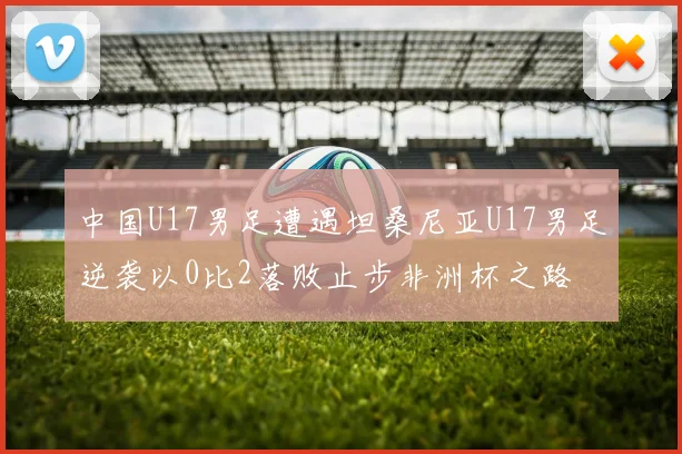中国U17男足遭遇坦桑尼亚U17男足逆袭以0比2落败止步非洲杯之路