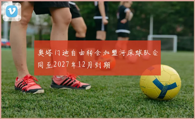 奥塔门迪自由转会加盟河床球队合同至2027年12月到期